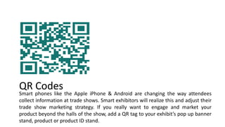 .
Smart phones like the Apple iPhone & Android are changing the way attendees
collect information at trade shows. Smart exhibitors will realize this and adjust their
trade show marketing strategy. If you really want to engage and market your
product beyond the halls of the show, add a QR tag to your exhibit’s pop up banner
stand, product or product ID stand.
QR Codes
 