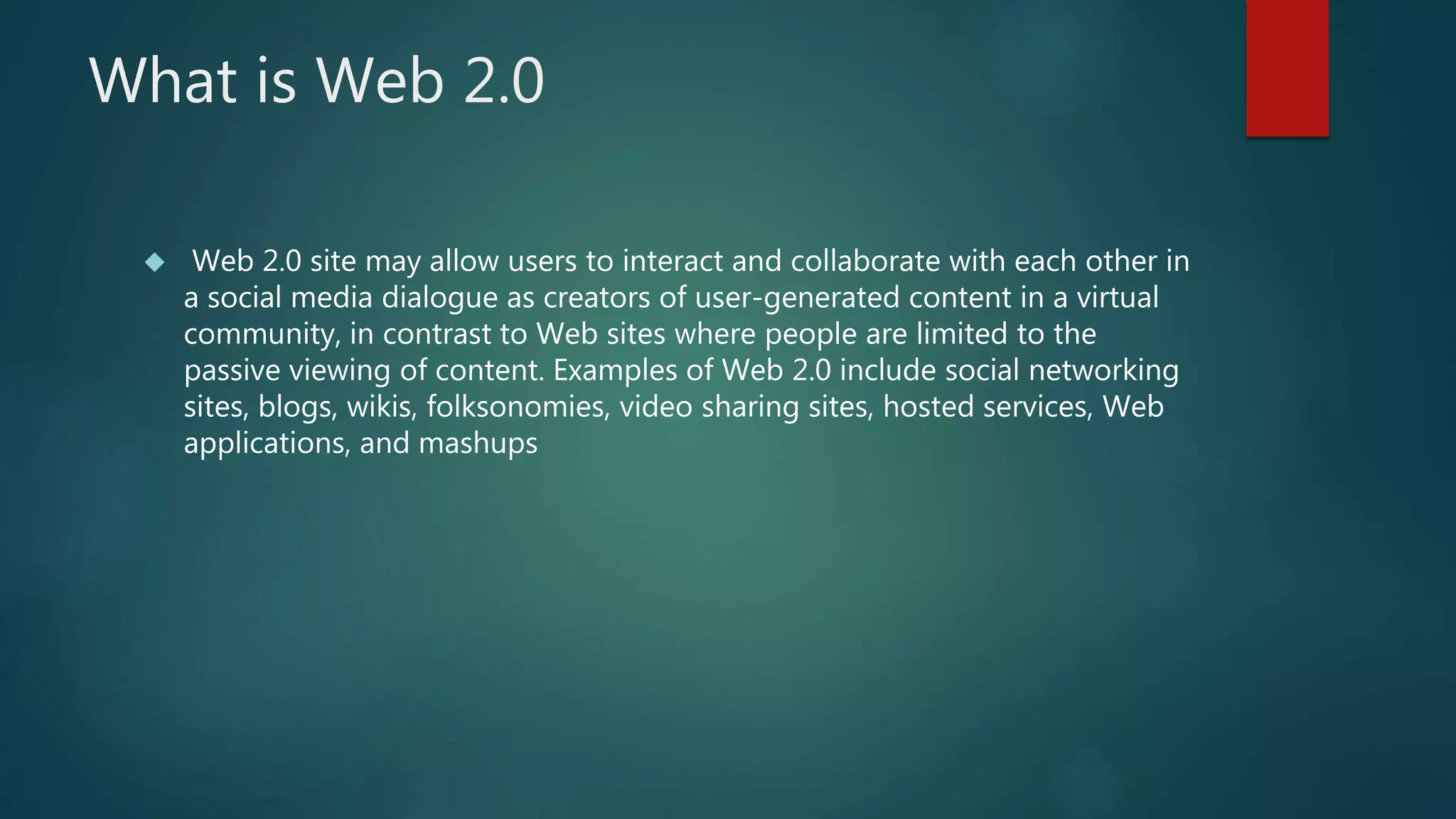 What is Web 2.0 
 Web 2.0 site may allow users to interact and collaborate with each other in 
a social media dialogue as creators of user-generated content in a virtual 
community, in contrast to Web sites where people are limited to the 
passive viewing of content. Examples of Web 2.0 include social networking 
sites, blogs, wikis, folksonomies, video sharing sites, hosted services, Web 
applications, and mashups 
 