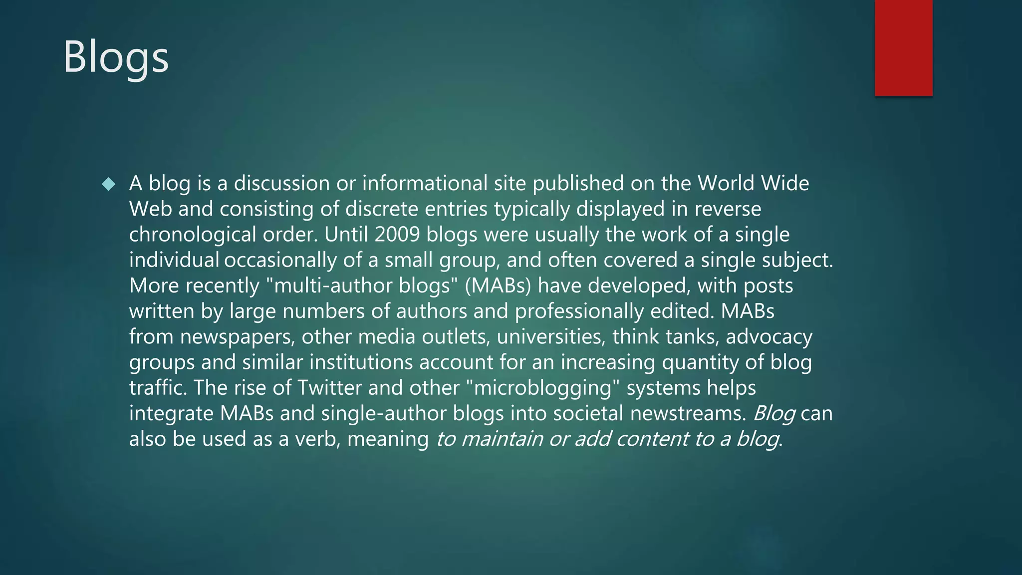 Blogs 
 A blog is a discussion or informational site published on the World Wide 
Web and consisting of discrete entries typically displayed in reverse 
chronological order. Until 2009 blogs were usually the work of a single 
individual occasionally of a small group, and often covered a single subject. 
More recently "multi-author blogs" (MABs) have developed, with posts 
written by large numbers of authors and professionally edited. MABs 
from newspapers, other media outlets, universities, think tanks, advocacy 
groups and similar institutions account for an increasing quantity of blog 
traffic. The rise of Twitter and other "microblogging" systems helps 
integrate MABs and single-author blogs into societal newstreams. Blog can 
also be used as a verb, meaning to maintain or add content to a blog. 
 