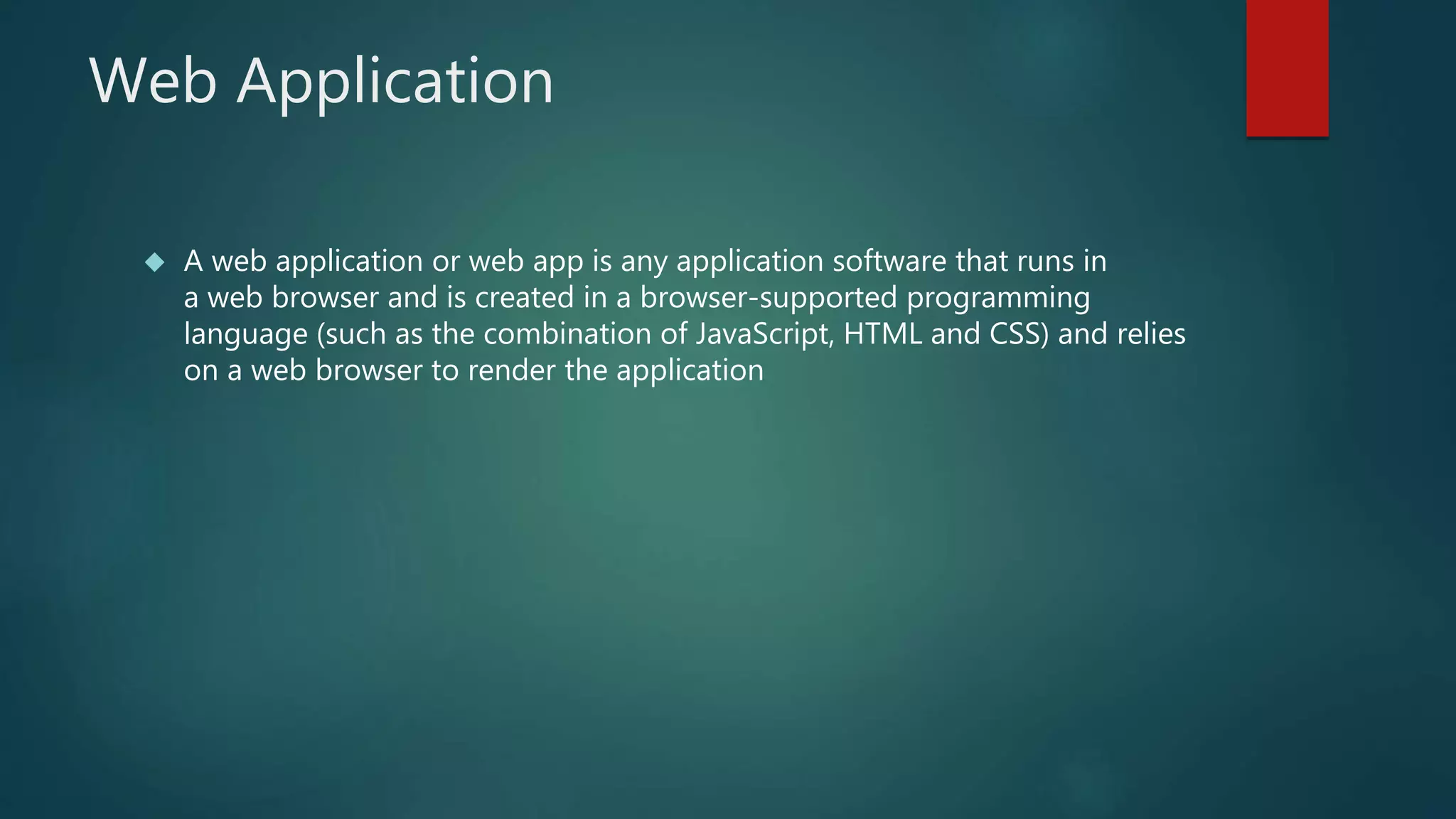Web Application 
 A web application or web app is any application software that runs in 
a web browser and is created in a browser-supported programming 
language (such as the combination of JavaScript, HTML and CSS) and relies 
on a web browser to render the application 
 