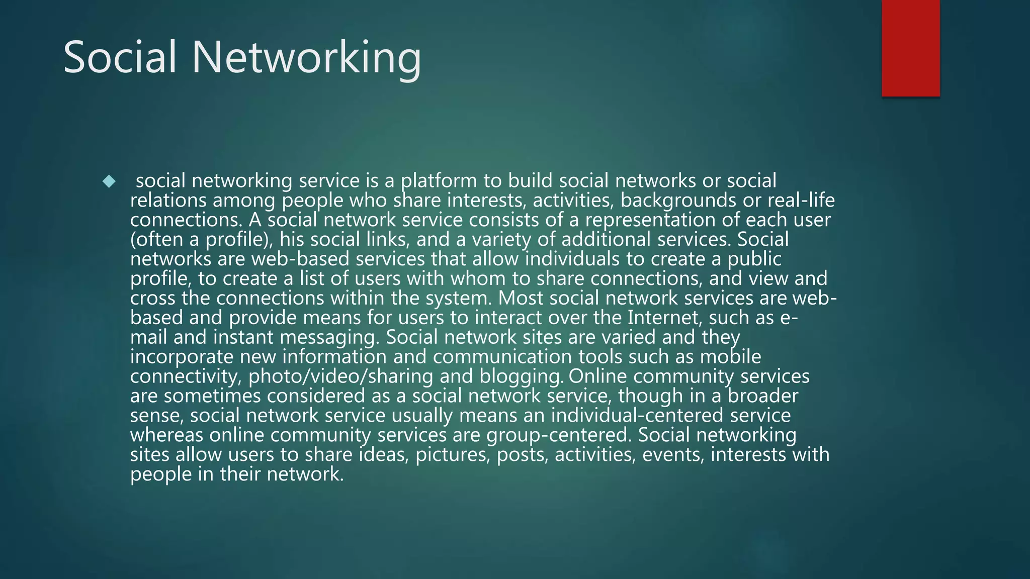 Social Networking 
 social networking service is a platform to build social networks or social 
relations among people who share interests, activities, backgrounds or real-life 
connections. A social network service consists of a representation of each user 
(often a profile), his social links, and a variety of additional services. Social 
networks are web-based services that allow individuals to create a public 
profile, to create a list of users with whom to share connections, and view and 
cross the connections within the system. Most social network services are web-based 
and provide means for users to interact over the Internet, such as e-mail 
and instant messaging. Social network sites are varied and they 
incorporate new information and communication tools such as mobile 
connectivity, photo/video/sharing and blogging. Online community services 
are sometimes considered as a social network service, though in a broader 
sense, social network service usually means an individual-centered service 
whereas online community services are group-centered. Social networking 
sites allow users to share ideas, pictures, posts, activities, events, interests with 
people in their network. 
