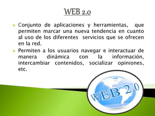  Conjunto de aplicaciones y herramientas, que
permiten marcar una nueva tendencia en cuanto
al uso de los diferentes servicios que se ofrecen
en la red.
Permiten a los usuarios navegar e interactuar de
manera dinámica con la información,
intercambiar contenidos, socializar opiniones,
etc.