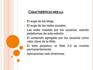 CARACTERÍSTICAS WEB 2.0
El auge de los blogs.
El auge de las redes sociales.
Las webs creadas por los usuarios, usando
plataformas de auto-edición.
El contenido agregado por los usuarios como
valor clave de la Web.
El beta perpetuo: la Web 2.0 se inventa
permanentemente.
Aplicaciones web dinámicas.