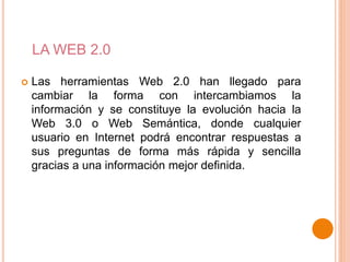 LA WEB 2.0
Las herramientas Web 2.0 han llegado para
cambiar la forma con intercambiamos la
información y se constituye la evolución hacia la
Web 3.0 o Web Semántica, donde cualquier
usuario en Internet podrá encontrar respuestas a
sus preguntas de forma más rápida y sencilla
gracias a una información mejor definida.