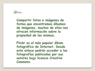 Fotos 
Compartir fotos e imágenes de 
forma que encontramos álbumes 
de imágenes, muchos de ellos nos 
ofrecen información sobre la 
propiedad de las mismas. 
Flickr es el más popular álbum 
fotográfico de Internet. Desde 
este enlace podrás acceder a las 
fotografías publicadas por sus 
autores bajo licencia Creative 
Commons. 
 