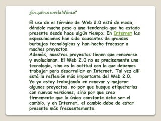 ¿En qué nos sirve la Web 2.0? 
El uso de el término de Web 2.0 está de moda, 
dándole mucho peso a una tendencia que ha estado 
presente desde hace algún tiempo. En Internet las 
especulaciones han sido causantes de grandes 
burbujas tecnológicas y han hecho fracasar a 
muchos proyectos. 
Además, nuestros proyectos tienen que renovarse 
y evolucionar. El Web 2.0 no es precisamente una 
tecnología, sino es la actitud con la que debemos 
trabajar para desarrollar en Internet. Tal vez allí 
está la reflexión más importante del Web 2.0. 
Yo ya estoy trabajando en renovar y mejorar 
algunos proyectos, no por que busque etiquetarlos 
con nuevas versiones, sino por que creo 
firmemente que la única constante debe ser el 
cambio, y en Internet, el cambio debe de estar 
presente más frecuentemente. 
