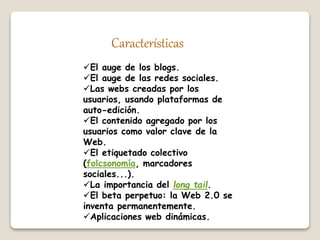 Características 
El auge de los blogs. 
El auge de las redes sociales. 
Las webs creadas por los 
usuarios, usando plataformas de 
auto-edición. 
El contenido agregado por los 
usuarios como valor clave de la 
Web. 
El etiquetado colectivo 
(folcsonomía, marcadores 
sociales...). 
La importancia del long tail. 
El beta perpetuo: la Web 2.0 se 
inventa permanentemente. 
Aplicaciones web dinámicas. 
 