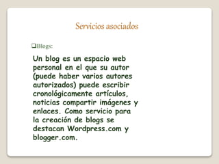 Servicios asociados 
Blogs: 
Un blog es un espacio web 
personal en el que su autor 
(puede haber varios autores 
autorizados) puede escribir 
cronológicamente artículos, 
noticias compartir imágenes y 
enlaces. Como servicio para 
la creación de blogs se 
destacan Wordpress.com y 
blogger.com. 
 