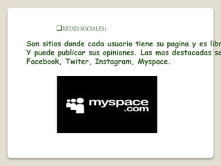 REDES SOCIALES: 
Son sitios donde cada usuario tiene su pagina y es libre 
Y puede publicar sus opiniones. Las mas destacadas son 
Facebook, Twiter, Instagram, Myspace. 
 