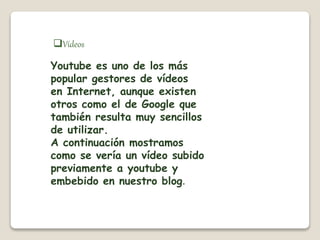 Vídeos 
Youtube es uno de los más 
popular gestores de vídeos 
en Internet, aunque existen 
otros como el de Google que 
también resulta muy sencillos 
de utilizar. 
A continuación mostramos 
como se vería un vídeo subido 
previamente a youtube y 
embebido en nuestro blog. 
 
