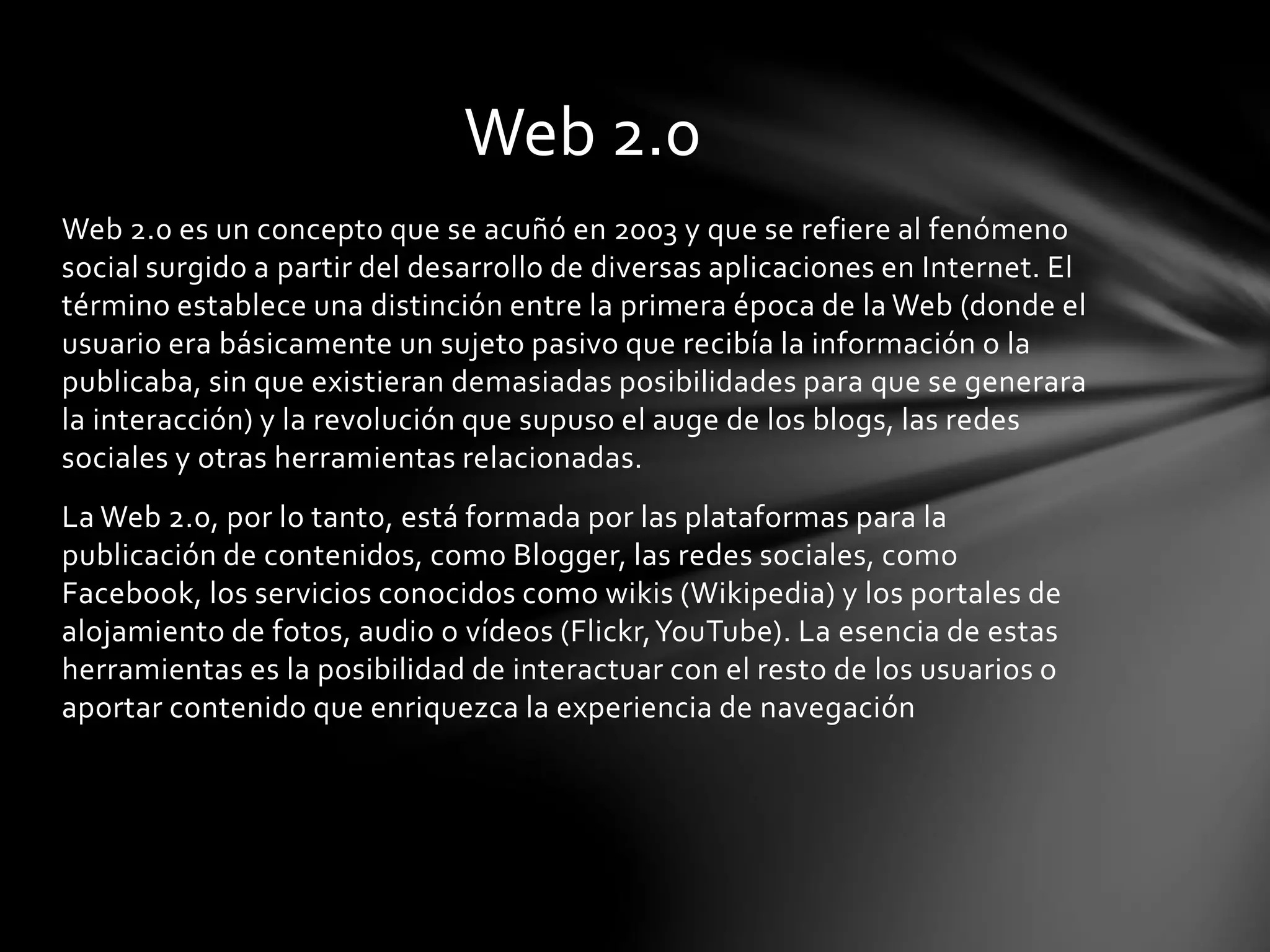 Web 2.0 
Web 2.0 es un concepto que se acuñó en 2003 y que se refiere al fenómeno 
social surgido a partir del desarrollo de diversas aplicaciones en Internet. El 
término establece una distinción entre la primera época de la Web (donde el 
usuario era básicamente un sujeto pasivo que recibía la información o la 
publicaba, sin que existieran demasiadas posibilidades para que se generara 
la interacción) y la revolución que supuso el auge de los blogs, las redes 
sociales y otras herramientas relacionadas. 
La Web 2.0, por lo tanto, está formada por las plataformas para la 
publicación de contenidos, como Blogger, las redes sociales, como 
Facebook, los servicios conocidos como wikis (Wikipedia) y los portales de 
alojamiento de fotos, audio o vídeos (Flickr, YouTube). La esencia de estas 
herramientas es la posibilidad de interactuar con el resto de los usuarios o 
aportar contenido que enriquezca la experiencia de navegación 
 