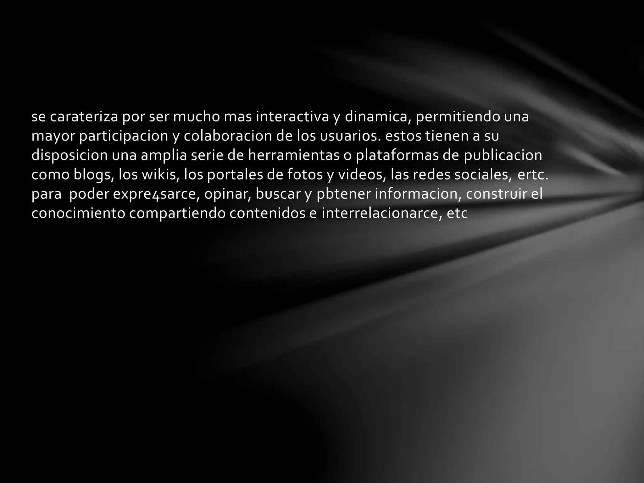 se carateriza por ser mucho mas interactiva y dinamica, permitiendo una 
mayor participacion y colaboracion de los usuarios. estos tienen a su 
disposicion una amplia serie de herramientas o plataformas de publicacion 
como blogs, los wikis, los portales de fotos y videos, las redes sociales, ertc. 
para poder expre4sarce, opinar, buscar y pbtener informacion, construir el 
conocimiento compartiendo contenidos e interrelacionarce, etc 
 