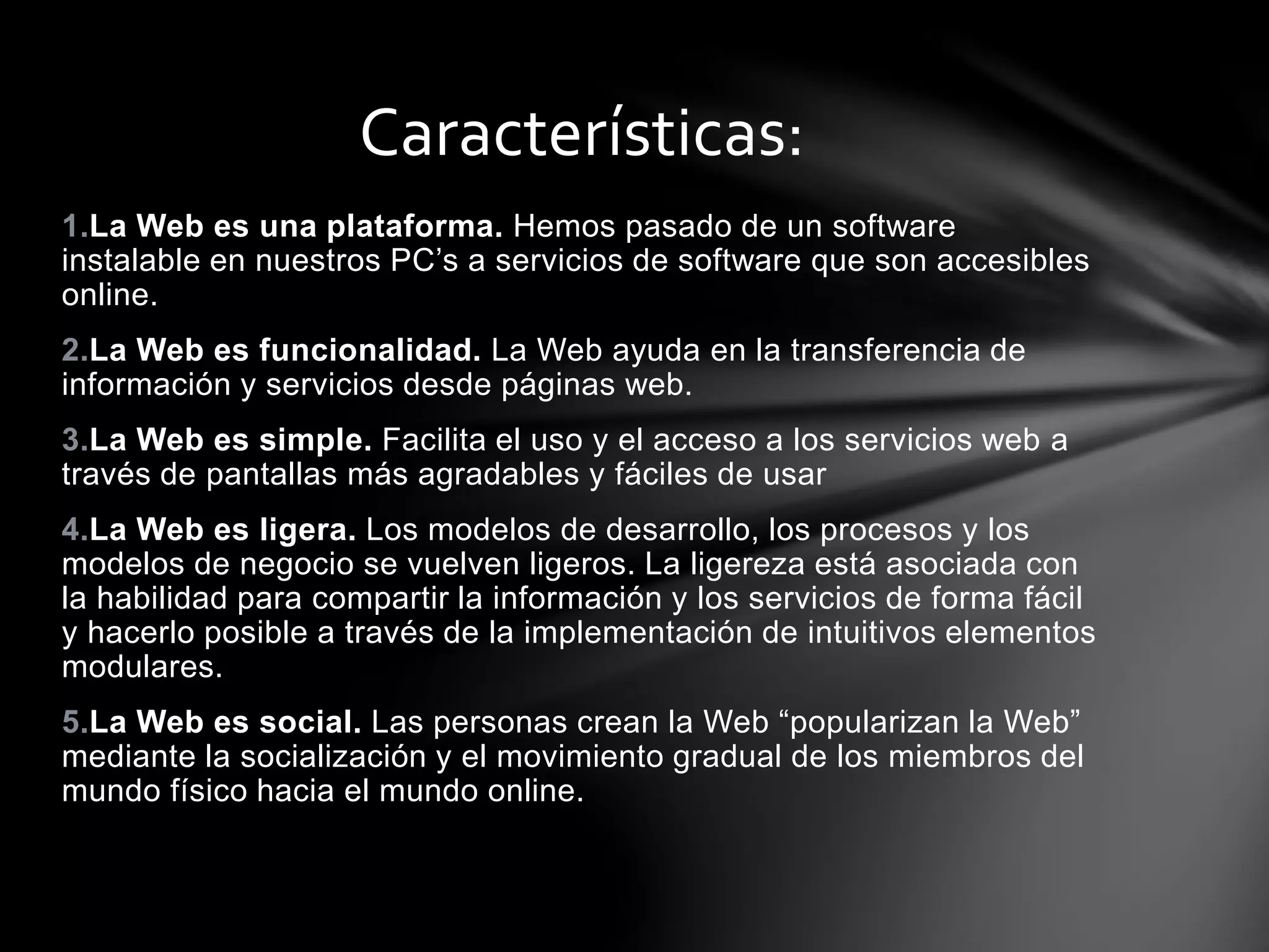 Características: 
1.La Web es una plataforma. Hemos pasado de un software 
instalable en nuestros PC’s a servicios de software que son accesibles 
online. 
2.La Web es funcionalidad. La Web ayuda en la transferencia de 
información y servicios desde páginas web. 
3.La Web es simple. Facilita el uso y el acceso a los servicios web a 
través de pantallas más agradables y fáciles de usar 
4.La Web es ligera. Los modelos de desarrollo, los procesos y los 
modelos de negocio se vuelven ligeros. La ligereza está asociada con 
la habilidad para compartir la información y los servicios de forma fácil 
y hacerlo posible a través de la implementación de intuitivos elementos 
modulares. 
5.La Web es social. Las personas crean la Web “popularizan la Web” 
mediante la socialización y el movimiento gradual de los miembros del 
mundo físico hacia el mundo online. 
 