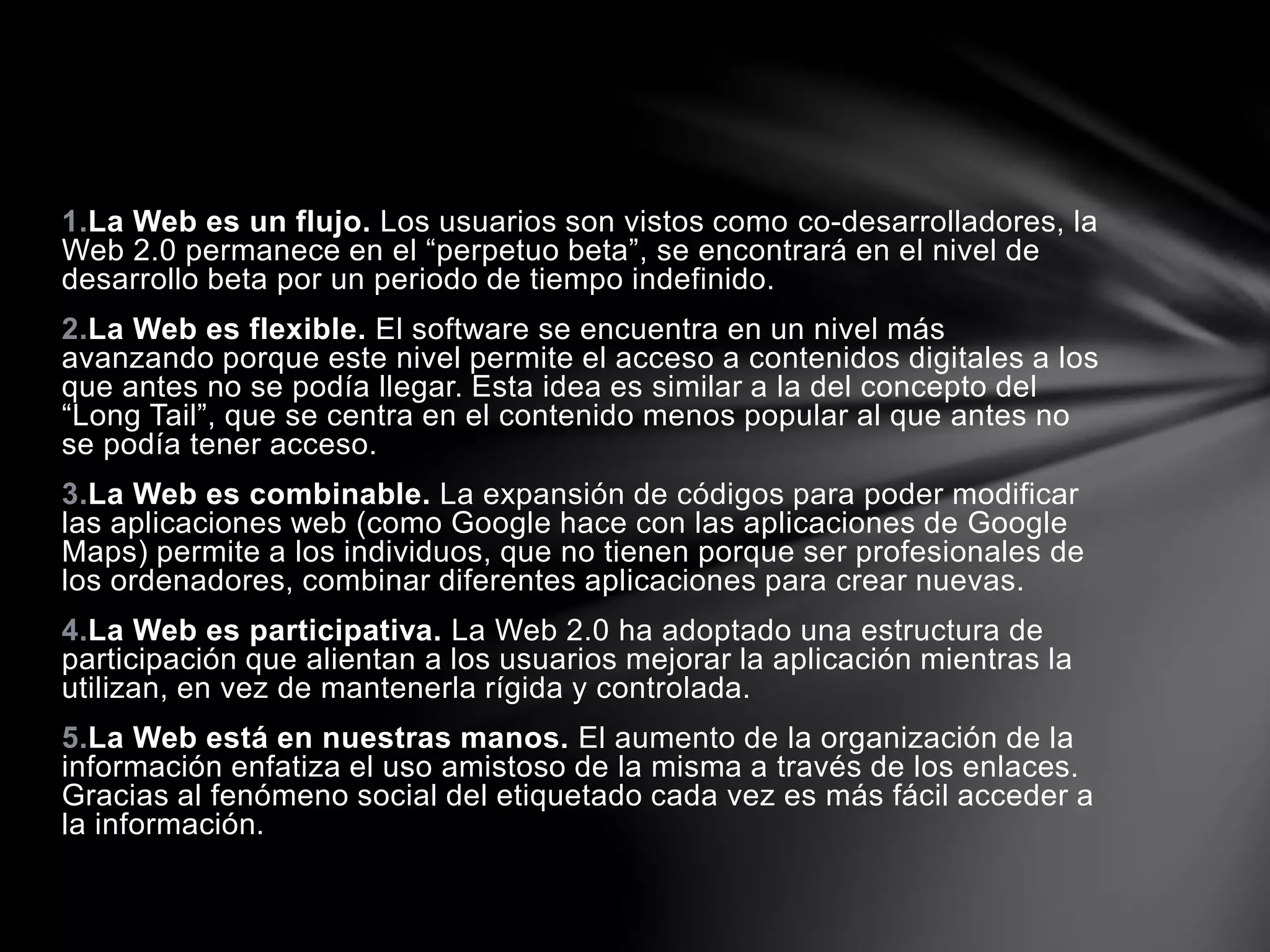 1.La Web es un flujo. Los usuarios son vistos como co-desarrolladores, la 
Web 2.0 permanece en el “perpetuo beta”, se encontrará en el nivel de 
desarrollo beta por un periodo de tiempo indefinido. 
2.La Web es flexible. El software se encuentra en un nivel más 
avanzando porque este nivel permite el acceso a contenidos digitales a los 
que antes no se podía llegar. Esta idea es similar a la del concepto del 
“Long Tail”, que se centra en el contenido menos popular al que antes no 
se podía tener acceso. 
3.La Web es combinable. La expansión de códigos para poder modificar 
las aplicaciones web (como Google hace con las aplicaciones de Google 
Maps) permite a los individuos, que no tienen porque ser profesionales de 
los ordenadores, combinar diferentes aplicaciones para crear nuevas. 
4.La Web es participativa. La Web 2.0 ha adoptado una estructura de 
participación que alientan a los usuarios mejorar la aplicación mientras la 
utilizan, en vez de mantenerla rígida y controlada. 
5.La Web está en nuestras manos. El aumento de la organización de la 
información enfatiza el uso amistoso de la misma a través de los enlaces. 
Gracias al fenómeno social del etiquetado cada vez es más fácil acceder a 
la información. 
 