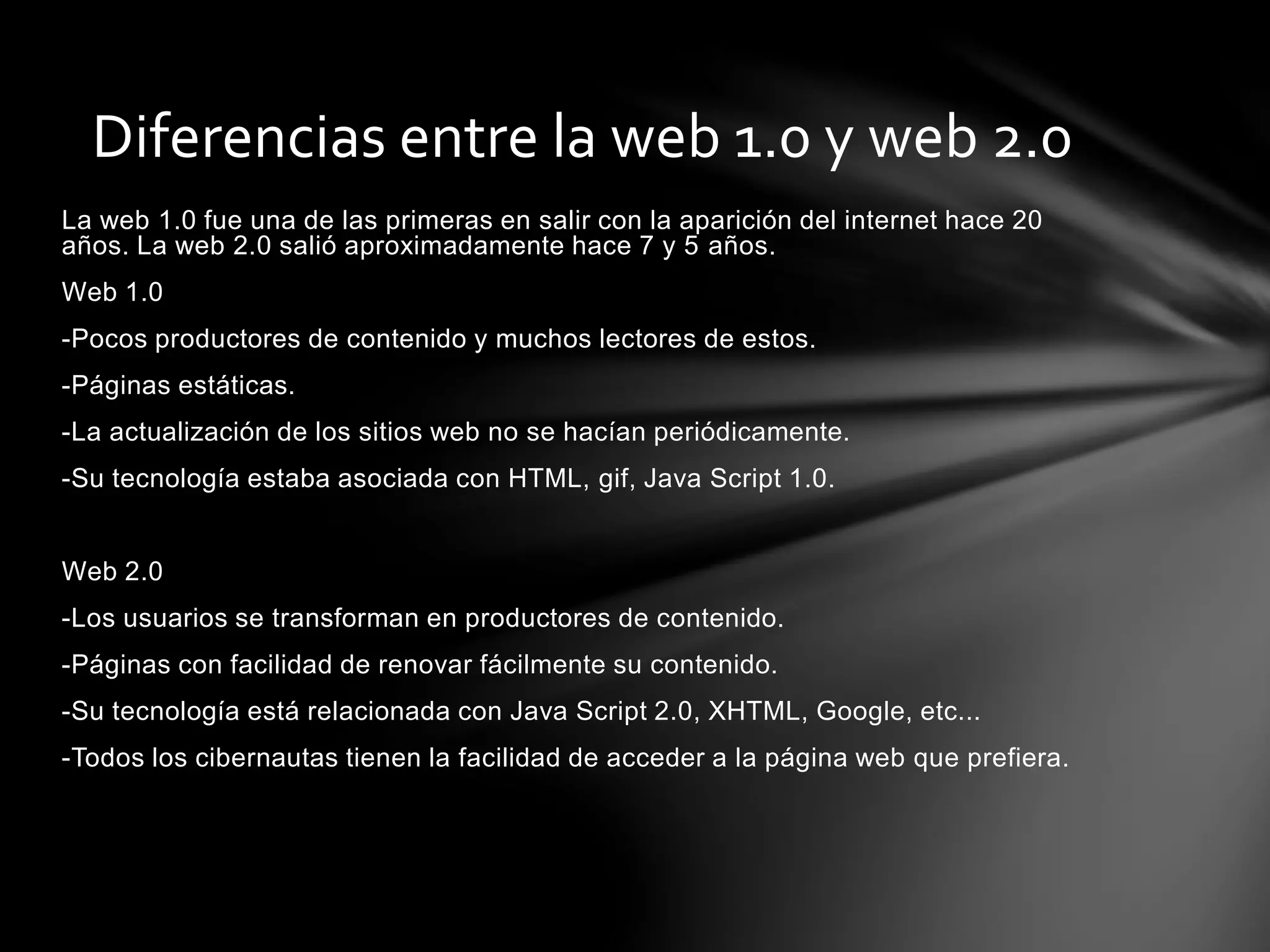 Diferencias entre la web 1.0 y web 2.0 
La web 1.0 fue una de las primeras en salir con la aparición del internet hace 20 
años. La web 2.0 salió aproximadamente hace 7 y 5 años. 
Web 1.0 
-Pocos productores de contenido y muchos lectores de estos. 
-Páginas estáticas. 
-La actualización de los sitios web no se hacían periódicamente. 
-Su tecnología estaba asociada con HTML, gif, Java Script 1.0. 
Web 2.0 
-Los usuarios se transforman en productores de contenido. 
-Páginas con facilidad de renovar fácilmente su contenido. 
-Su tecnología está relacionada con Java Script 2.0, XHTML, Google, etc... 
-Todos los cibernautas tienen la facilidad de acceder a la página web que prefiera. 
 