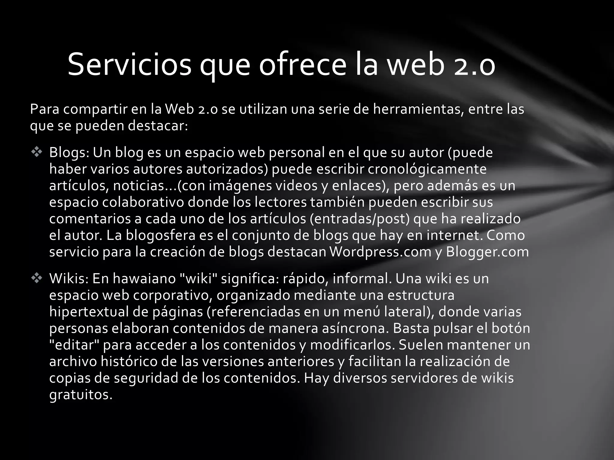 Servicios que ofrece la web 2.0 
Para compartir en la Web 2.0 se utilizan una serie de herramientas, entre las 
que se pueden destacar: 
 Blogs: Un blog es un espacio web personal en el que su autor (puede 
haber varios autores autorizados) puede escribir cronológicamente 
artículos, noticias...(con imágenes videos y enlaces), pero además es un 
espacio colaborativo donde los lectores también pueden escribir sus 
comentarios a cada uno de los artículos (entradas/post) que ha realizado 
el autor. La blogosfera es el conjunto de blogs que hay en internet. Como 
servicio para la creación de blogs destacan Wordpress.com y Blogger.com 
 Wikis: En hawaiano "wiki" significa: rápido, informal. Una wiki es un 
espacio web corporativo, organizado mediante una estructura 
hipertextual de páginas (referenciadas en un menú lateral), donde varias 
personas elaboran contenidos de manera asíncrona. Basta pulsar el botón 
"editar" para acceder a los contenidos y modificarlos. Suelen mantener un 
archivo histórico de las versiones anteriores y facilitan la realización de 
copias de seguridad de los contenidos. Hay diversos servidores de wikis 
gratuitos. 
 