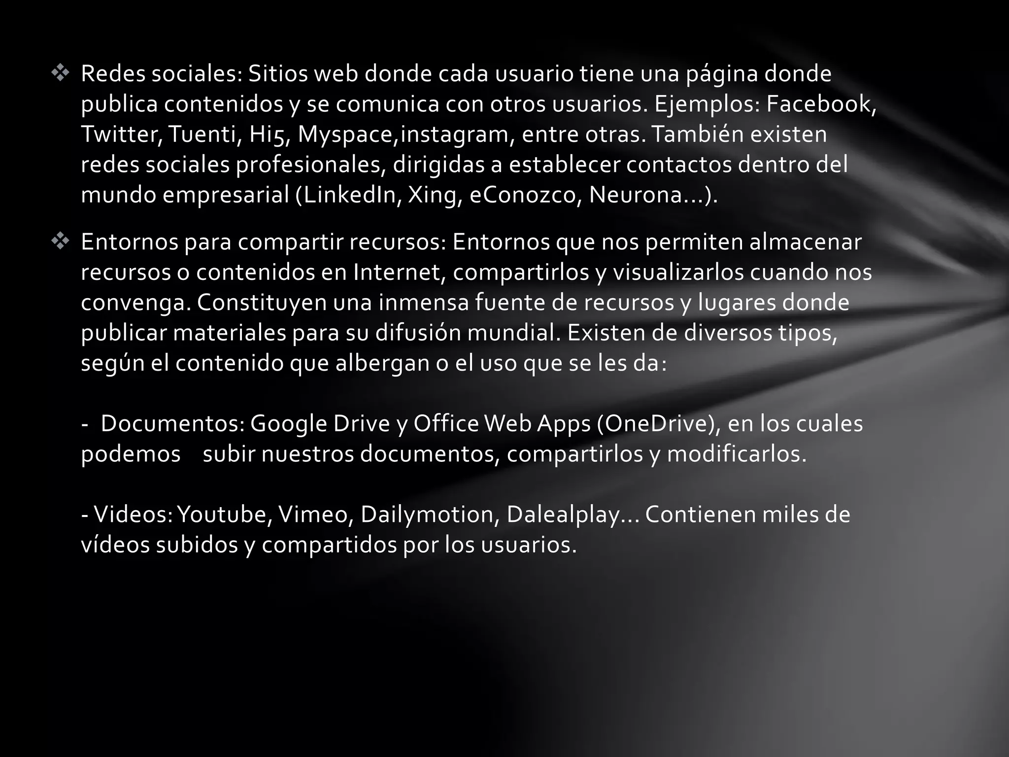  Redes sociales: Sitios web donde cada usuario tiene una página donde 
publica contenidos y se comunica con otros usuarios. Ejemplos: Facebook, 
Twitter, Tuenti, Hi5, Myspace,instagram, entre otras. También existen 
redes sociales profesionales, dirigidas a establecer contactos dentro del 
mundo empresarial (LinkedIn, Xing, eConozco, Neurona...). 
 Entornos para compartir recursos: Entornos que nos permiten almacenar 
recursos o contenidos en Internet, compartirlos y visualizarlos cuando nos 
convenga. Constituyen una inmensa fuente de recursos y lugares donde 
publicar materiales para su difusión mundial. Existen de diversos tipos, 
según el contenido que albergan o el uso que se les da: 
- Documentos: Google Drive y Office Web Apps (OneDrive), en los cuales 
podemos subir nuestros documentos, compartirlos y modificarlos. 
- Videos: Youtube, Vimeo, Dailymotion, Dalealplay... Contienen miles de 
vídeos subidos y compartidos por los usuarios. 
 