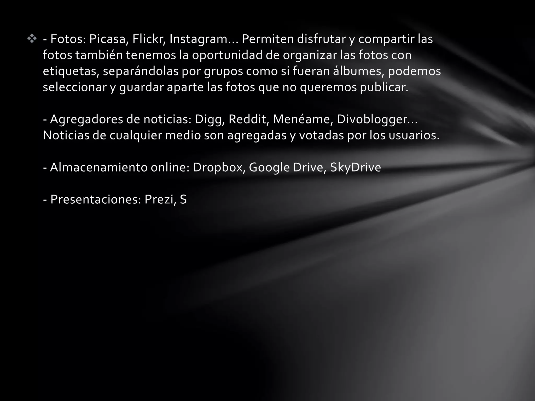  - Fotos: Picasa, Flickr, Instagram... Permiten disfrutar y compartir las 
fotos también tenemos la oportunidad de organizar las fotos con 
etiquetas, separándolas por grupos como si fueran álbumes, podemos 
seleccionar y guardar aparte las fotos que no queremos publicar. 
- Agregadores de noticias: Digg, Reddit, Menéame, Divoblogger... 
Noticias de cualquier medio son agregadas y votadas por los usuarios. 
- Almacenamiento online: Dropbox, Google Drive, SkyDrive 
- Presentaciones: Prezi, S 
