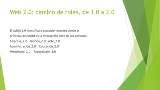 Web 2.0: cambio de roles, de 1.0 a 2.0
El sufijo 2.0 identifica a cualquier proceso donde la
principal actividad es la interacción libre de las personas.
Empresa_2.0 Política_2.0 Arte_2.0
Administración_2.0 Educación_2.0
Periodismo_2.0 Aprendizaje_2.0
 