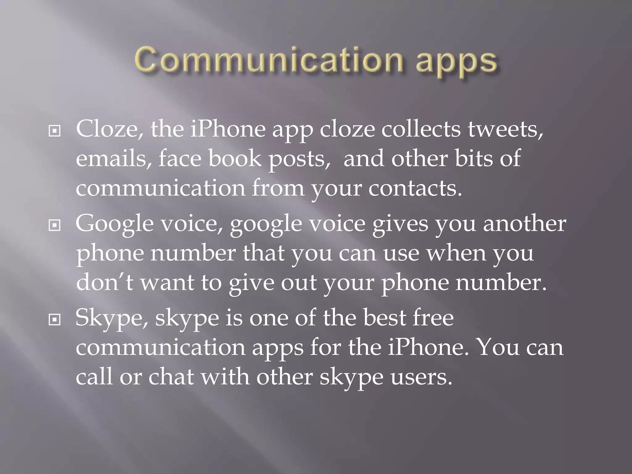  Cloze, the iPhone app cloze collects tweets,
emails, face book posts, and other bits of
communication from your contacts.
 Google voice, google voice gives you another
phone number that you can use when you
don’t want to give out your phone number.
 Skype, skype is one of the best free
communication apps for the iPhone. You can
call or chat with other skype users.
 