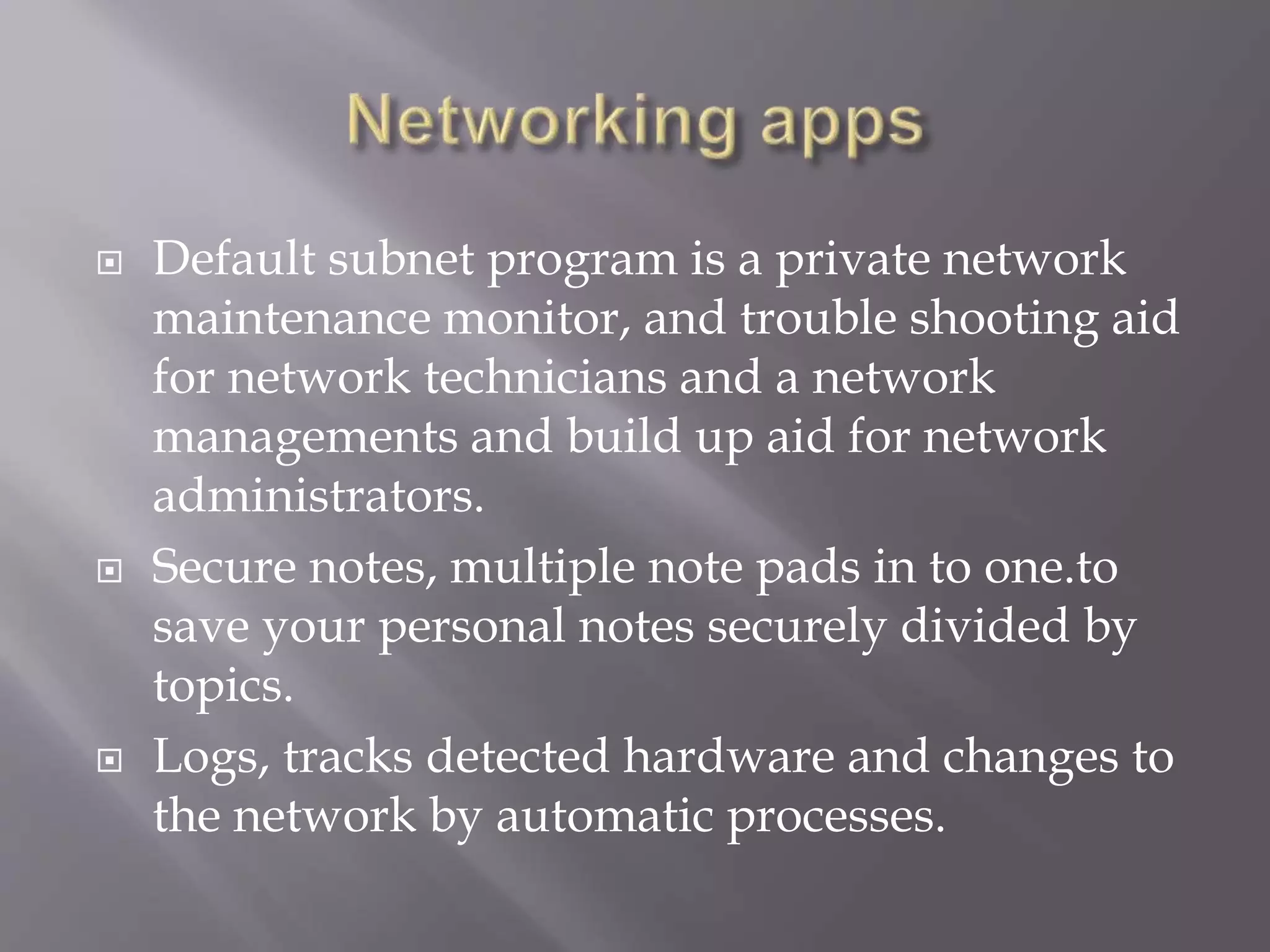  Default subnet program is a private network
maintenance monitor, and trouble shooting aid
for network technicians and a network
managements and build up aid for network
administrators.
 Secure notes, multiple note pads in to one.to
save your personal notes securely divided by
topics.
 Logs, tracks detected hardware and changes to
the network by automatic processes.
 
