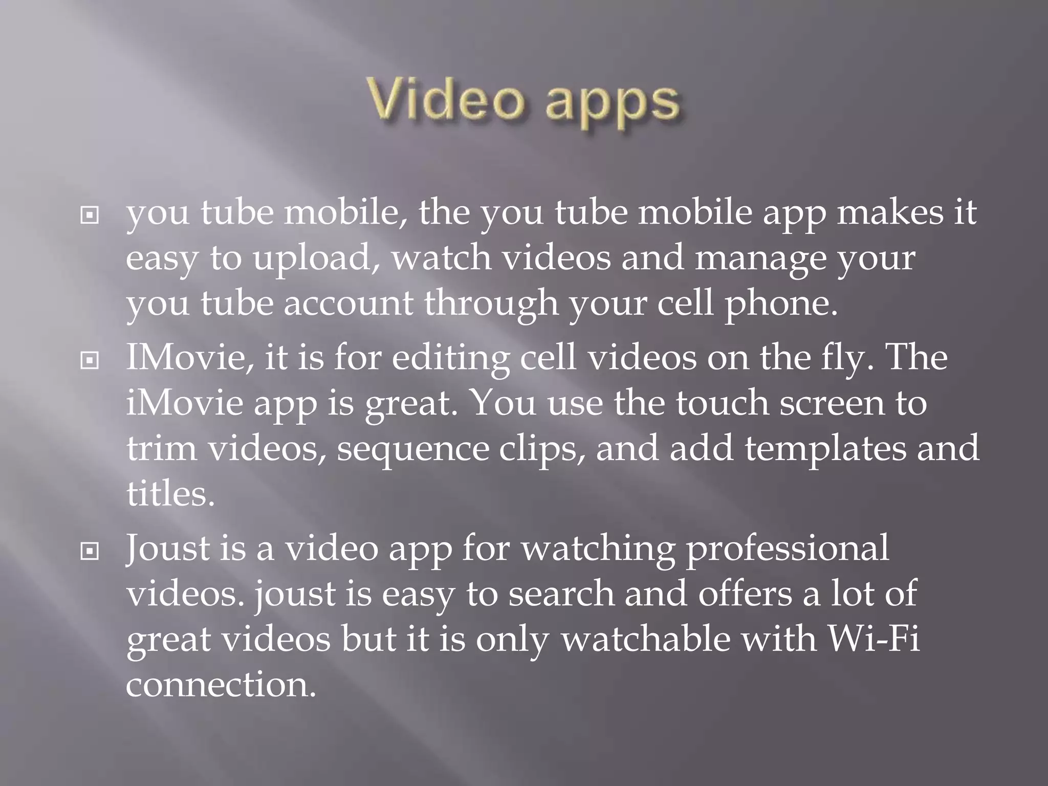  you tube mobile, the you tube mobile app makes it
easy to upload, watch videos and manage your
you tube account through your cell phone.
 IMovie, it is for editing cell videos on the fly. The
iMovie app is great. You use the touch screen to
trim videos, sequence clips, and add templates and
titles.
 Joust is a video app for watching professional
videos. joust is easy to search and offers a lot of
great videos but it is only watchable with Wi-Fi
connection.
 