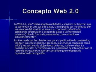 CCoonncceeppttoo WWeebb 22..00 
LLaa WWeebb 22..00,, ssoonn ““ttooddaass aaqquueellllaass uuttiilliiddaaddeess yy sseerrvviicciiooss ddee IInntteerrnneett qquuee 
ssee ssuusstteennttaann eenn uunnaa bbaassee ddee ddaattooss,, llaa ccuuaall ppuueeddee sseerr mmooddiiffiiccaaddaa ppoorr 
llooss uussuuaarriiooss ddeell sseerrvviicciioo yyaa sseeaa eenn ssuu ccoonntteenniiddoo ((aaññaaddiieennddoo,, 
ccaammbbiiaannddoo iinnffoorrmmaacciióónn oo aassoocciiaannddoo ddaattooss aa llaa iinnffoorrmmaacciióónn 
eexxiisstteennttee)) bbiieenn llaa ffoorrmmaa ddee pprreesseennttaarrlloo,, oo eenn ccoonntteenniiddoo oo 
ssiimmuullttáánneeaammeennttee””.. 
EEssttáá ffoorrmmaaddaa ppoorr llaass ppllaattaaffoorrmmaass ppaarraa llaa ppuubblliiccaacciióónn ddee ccoonntteenniiddooss,, 
BBllooggggeerr,, llaass rreeddeess ssoocciiaalleess,, FFaacceebbooookk,, llooss sseerrvviicciiooss ccoonnoocciiddooss ccoommoo 
wwiikkiiss yy llooss ppoorrttaalleess ddee aalloojjaammiieennttoo ddee ffoottooss,, aauuddiioo oo vvííddeeooss LLaa 
ffiinnaalliiddaadd ddee eessttaass hheerrrraammiieennttaass eess llaa ppoossiibbiilliiddaadd ddee iinntteerraaccttuuaarr ccoonn eell 
rreessttoo ddee llooss uussuuaarriiooss oo aappoorrttaarr ccoonntteenniiddoo qquuee eennrriiqquueezzccaa llaa 
eexxppeerriieenncciiaa ddee nnaavveeggaacciióónn.. 
 