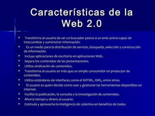 Características ddee llaa 
WWeebb 22..00 
 TTrraannssffoorrmmaa aall uussuuaarriioo ddee sseerr uunn bbuussccaaddoorr ppaassiivvoo aa uunn eennttee aaccttiivvoo ccaappaazz ddee 
iinntteerrccaammbbiiaarr yy ssuummiinniissttrraarr iinnffoorrmmaacciióónn.. 
 EEss uunn mmeeddiioo ppaarraa llaa ddiissttrriibbuucciióónn ddee sseerrvviicciioo,, bbúússqquueeddaa,, sseelleecccciióónn yy ccoonnssttrruucccciióónn 
ddee iinnffoorrmmaacciióónn.. 
 IInncclluuyyee aapplliiccaacciioonneess ddee eessccrriittoorriioo eenn aapplliiccaacciioonneess WWeebb.. 
 SSeeppaarraa llooss ccoonntteenniiddooss ddee llaass pprreesseennttaacciioonneess.. 
 UUttiilliizzaa ssiinnddiiccaacciióónn ddee ccoonntteenniiddooss.. 
 TTrraannssffoorrmmaa aall uussuuaarriioo eenn mmááss qquuee uunn ssiimmppllee ccoonnssuummiiddoorr eenn pprroodduuccttoorr ddee 
ccoonntteenniiddooss.. 
 UUttiilliizzaa eessttáánnddaarreess ddee iinntteerrffaacceess ccoommoo eell XXHHTTMMLL,, XXMMLL,, eennttrree oottrrooss.. 
 EEll uussuuaarriioo eess qquuiieenn ddeecciiddee ccoommoo uussaarr yy ggeessttiioonnaarr llaass hheerrrraammiieennttaass ddiissppoonniibblleess eenn 
IInntteerrnneett.. 
 FFaacciilliittaa llaa ppuubblliiccaacciióónn,, llaa ccoonnssuullttaa yy llaa iinnvveessttiiggaacciióónn ddee ccoonntteenniiddooss.. 
 AAhhoorrrraa ttiieemmppoo yy ddiinneerroo aall uussuuaarriioo.. 
 EEssttiimmuullaa yy aapprroovveecchhaa llaa iinntteelliiggeenncciiaa ddee ccoolleeccttiivvaa eenn bbeenneeffiicciioo ddee ttooddooss 
 