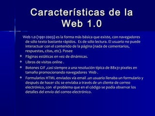 Características ddee llaa 
WWeebb 11..00 
Web 1.0 (1991-2003) eess llaa ffoorrmmaa mmááss bbáássiiccaa qquuee eexxiissttee,, ccoonn nnaavveeggaaddoorreess 
ddee ssóólloo tteexxttoo bbaassttaannttee rrááppiiddooss.. EEss ddee ssóólloo lleeccttuurraa.. EEll uussuuaarriioo nnoo ppuueeddee 
iinntteerraaccttuuaarr ccoonn eell ccoonntteenniiddoo ddee llaa ppáággiinnaa ((nnaaddaa ddee ccoommeennttaarriiooss,, 
rreessppuueessttaass,, cciittaass,, eettcc)).. PPoosseeee 
 PPáággiinnaass eessttááttiiccaass eenn vveezz ddee ddiinnáámmiiccaass.. 
 LLiibbrrooss ddee vviissiittaass oonnlliinnee .. 
 BBoottoonneess GGIIFF ,,ccaassii ssiieemmpprree aa uunnaa rreessoolluucciióónn ttííppiiccaa ddee 8888xx3311 ppiixxeelleess eenn 
ttaammaaññoo pprroommoocciioonnaannddoo nnaavveeggaaddoorreess WWeebb .. 
 FFoorrmmuullaarriiooss HHTTMMLL eennvviiaaddooss vvííaa eemmaaiill ..uunn uussuuaarriioo lllleennaabbaa uunn ffoorrmmuullaarriioo yy 
ddeessppuuééss ddee hhaacceerr cclliicc ssee eennvviiaabbaa aa ttrraavvééss ddee uunn cclliieennttee ddee ccoorrrreeoo 
eelleeccttrróónniiccoo,, ccoonn eell pprroobblleemmaa qquuee eenn eell ccóóddiiggoo ssee ppooddííaa oobbsseerrvvaarr llooss 
ddeettaalllleess ddeell eennvvííoo ddeell ccoorrrreeoo eelleeccttrróónniiccoo.. 
 