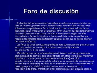 FFoorroo ddee ddiissccuussiióónn 
EEll oobbjjeettiivvoo ddeell ffoorroo eess ccoonnoocceerr llaass ooppiinniioonneess ssoobbrree uunn tteemmaa ccoonnccrreettoo.. UUnn 
ffoorroo eenn IInntteerrnneett,, ppeerrmmiittee qquuee eell aaddmmiinniissttrraaddoorr ddeell ssiittiioo ddeeffiinnaa vvaarriiooss ffoorrooss 
ssoobbrree uunnaa ssoollaa ppllaattaaffoorrmmaa.. ÉÉssttooss ffuunncciioonnaarráánn ccoommoo ccoonntteenneeddoorreess ddee llaass 
ddiissccuussiioonneess qquuee eemmppeezzaarráánn llooss uussuuaarriiooss;; oottrrooss uussuuaarriiooss ppuueeddeenn rreessppoonnddeerr eenn 
llaass ddiissccuussiioonneess yyaa ccoommeennzzaaddaass oo eemmppeezzaarr uunnaass nnuueevvaass sseeggúúnn lloo ccrreeaann 
ccoonnvveenniieenntteess.. SSee ppuueeddee ccllaassiiffiiccaarr aa llooss ffoorrooss ddee IInntteerrnneett eenn aaqquueellllooss qquuee 
rreeqquuiieerreenn rreeggiissttrraarrssee ppaarraa ppaarrttiicciippaarr yy aaqquueellllooss eenn llooss qquuee ssee ppuueeddee aappoorrttaarr 
ddee mmaanneerraa aannóónniimmaa.. 
LLooss ffoorrooss ddee llaa rreedd ssoonn lluuggaarreess ppeerrffeeccttooss ppaarraa qquuee eennccuueennttrreess ppeerrssoonnaass ccoonn 
iinntteerreesseess ssiimmiillaarreess aa llooss ttuuyyooss.. PPaarrttiicciippaarr eess mmuuyy ffáácciill yy aaddeemmááss,, 
ggeenneerraallmmeennttee nnoo ttiieennee ccoossttoo.. 
MMááss aalllláá ddee qquuee ssoonn uunnaa hheerrrraammiieennttaa eenn IInntteerrnneett,, llooss ffoorrooss ggeenneerraann uunnaa 
ggrraann ccaannttiiddaadd ddee eessccrriittooss;; ppeerroo eenn ccoonnttrraassttee ccoonn oottrraass tteeccnnoollooggííaass mmooddeerrnnaass 
bbaassaaddaass eenn IInntteerrnneett,, ccoommoo llaa mmeennssaajjeerrííaa iinnssttaannttáánneeaa ((ccoonnoocciiddaa 
ppooppuullaarrmmeennttee ppoorr iirr eenn ccoonnttrraa ddee llaa ccuullttuurraa,, eenn ssuu aacceeppcciióónn ddee ccoonnoocciimmiieennttooss 
ggeenneerraalleess yy vvooccaabbuullaarriioo));; mmuucchhooss ddee llooss mmiieemmbbrrooss ddee llooss ffoorrooss rreeaallmmeennttee ssee 
pprreeooccuuppaann ppoorr llaa ccaalliiddaadd ddee llooss tteexxttooss ttaannttoo eenn ccoonntteenniiddoo ccoommoo eenn 
rreeddaacccciióónn,, oorrttooggrraaffííaa,, ggrraammááttiiccaa yy oottrraass ccaarraacctteerrííssttiiccaass ddeell lleenngguuaajjee eessccrriittoo.. 
 