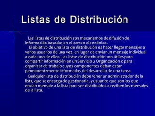 Listas ddee DDiissttrriibbuucciióónn 
LLaass lliissttaass ddee ddiissttrriibbuucciióónn ssoonn mmeeccaanniissmmooss ddee ddiiffuussiióónn ddee 
iinnffoorrmmaacciióónn bbaassaaddaass eenn eell ccoorrrreeoo eelleeccttrróónniiccoo.. 
EEll oobbjjeettiivvoo ddee uunnaa lliissttaa ddee ddiissttrriibbuucciióónn eess hhaacceerr lllleeggaarr mmeennssaajjeess aa 
vvaarriiooss uussuuaarriiooss ddee uunnaa vveezz,, eenn lluuggaarr ddee eennvviiaarr uunn mmeennssaajjee iinnddiivviidduuaall 
aa ccaaddaa uunnoo ddee eellllooss.. LLaass lliissttaass ddee ddiissttrriibbuucciióónn ssoonn úúttiilleess ppaarraa 
ccoommppaarrttiirr iinnffoorrmmaacciióónn eenn uunn SSeerrvviicciioo uu OOrrggaanniizzaacciióónn oo ppaarraa 
oorrggaanniizzaarr ddee ttrraabbaajjoo ccuuyyooss ccoommppoonneenntteess ddeebbaann eessttaarr 
ppeerrmmaanneenntteemmeennttee iinnffoorrmmaaddooss ddeell ddeessaarrrroolllloo ddee uunnaa ttaarreeaa.. 
CCuuaallqquuiieerr lliissttaa ddee ddiissttrriibbuucciióónn ddeebbee tteenneerr uunn aaddmmiinniissttrraaddoorr ddee llaa 
lliissttaa,, qquuee ssee eennccaarrggaa ddee ggeessttiioonnaarrllaa,, yy uussuuaarriiooss qquuee ssoonn llooss qquuee 
eennvvííaann mmeennssaajjee aa llaa lliissttaa ppaarraa sseerr ddiissttrriibbuuiiddooss oo rreecciibbeenn llooss mmeennssaajjeess 
ddee llaa lliissttaa.. 
