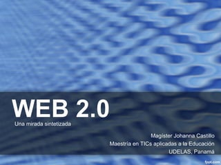 WEB 2.0 
Magíster Johanna Castillo 
Maestría en TICs aplicadas a la Educación 
UDELAS, Panamá 
Una mirada sintetizada 
 