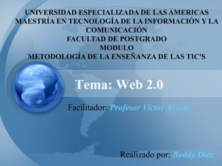 UNIVERSIDAD ESPECIALIZADA DE LAS AMERICAS 
MAESTRÍA EN TECNOLOGÍA DE LA INFORMACIÓN Y LA 
COMUNICACIÓN 
FACULTAD DE POSTGRADO 
MODULO 
METODOLOGÍA DE LA ENSEÑANZA DE LAS TIC'S 
Tema: Web 2.0 
Facilitador: Profesor Victor Acosta 
Realizado por: Boddy Diez 
 