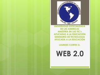UNIVERSIDAD ESPECIALIZADA 
DE LAS AMERICAS 
MAESTRIA EN LAS TIC’s 
APLICADAS A LA EDUCACIÓN 
SEMINARIO DE TECNOLOGIA 
APLICADA A LA EDUCACIÓN 
LOURDES CORTES G. 
WEB 2.0 
 