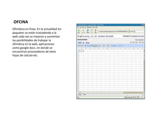 OFCINA 
Ofimática en línea. En la actualidad los 
paquetes se están trasladando a la 
web cada vez se mejoran y aumentan 
las posibilidades de trabajar la 
ofimática en la web, aplicaciones 
como google docs. en donde se 
encuentran procesadores de texto 
hojas de calculo etc. 
 