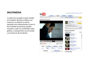 MULTIMEDIA 
La web 2.0 a causado un gran cambio 
en la edición de fotos y videos y así 
mismo en su difusión un de los 
ejemplos mas sobresalientes es you tu 
be en donde las personas pueden 
escuchar y subir sus contenidos video 
gráficos y compartirlos con el mundo 
y así mismo lo de los demás. 
 