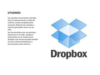 UTLIDADES 
Son aquellas herramientas ofrecidas 
única y exclusivamente a través de 
Internet, siendo completamente 
necesario disponer de conexión a 
Internet para poder hacer uso de 
ellas. 
Son herramientas que nos permiten 
almacenar en la nube, compartir 
información con el mundo como 
dropbox o de manara privada también 
nos trae cientos de beneficios y 
herramientas como antivirus. 
. 
 