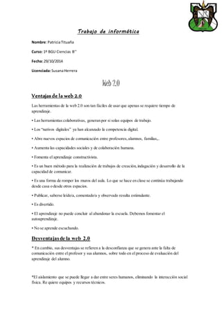 Trabajo de informática 
Nombre: Patricia Tituaña 
Curso: 1º BGU Ciencias B’’ 
Fecha: 29/10/2014 
Licenciada: Susana Herrera 
Web 2.0 
Ventajas de la web 2.0 
Las herramientas de la web 2.0 son tan fáciles de usar que apenas se requiere tiempo de 
aprendizaje. 
• Las herramientas colaborativas, generan por si solas equipos de trabajo. 
• Los “nativos digitales” ya han alcanzado la competencia digital. 
• Abre nuevos espacios de comunicación entre profesores, alumnos, familias,.. 
• Aumenta las capacidades sociales y de colaboración humana. 
• Fomenta el aprendizaje constructivista. 
• Es un buen método para la realización de trabajos de creación, indagación y desarrollo de la 
capacidad de comunicar. 
• Es una forma de romper los muros del aula. Lo que se hace en clase se continúa trabajando 
desde casa o desde otros espacios. 
• Publicar, saberse leído/a, comentado/a y observado resulta estimulante. 
• Es divertido. 
• El aprendizaje no puede concluir al abandonar la escuela. Debemos fomentar el 
autoaprendizaje. 
• No se aprende escuchando. 
Desventajas de la web 2.0 
* En cambio, sus desventajas se refieren a la desconfianza que se genera ante la falta de 
comunicación entre el profesor y sus alumnos, sobre todo en el proceso de evaluación del 
aprendizaje del alumno. 
*El aislamiento que se puede llegar a dar entre seres humanos, eliminando la interacción social 
física. Re quiere equipos y recursos técnicos. 
 