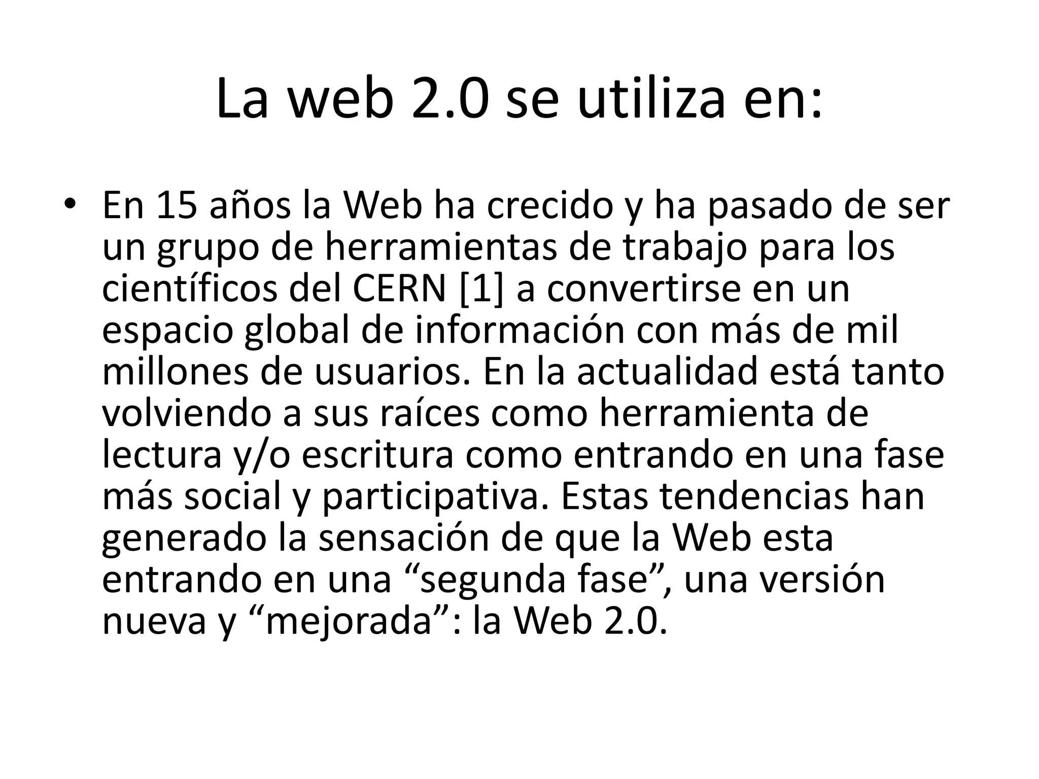La web 2.0 se utiliza en: 
• En 15 años la Web ha crecido y ha pasado de ser 
un grupo de herramientas de trabajo para los 
científicos del CERN [1] a convertirse en un 
espacio global de información con más de mil 
millones de usuarios. En la actualidad está tanto 
volviendo a sus raíces como herramienta de 
lectura y/o escritura como entrando en una fase 
más social y participativa. Estas tendencias han 
generado la sensación de que la Web esta 
entrando en una “segunda fase”, una versión 
nueva y “mejorada”: la Web 2.0. 
 