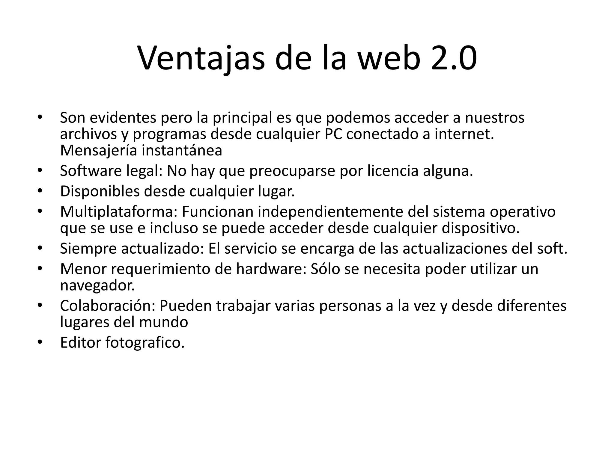 Ventajas de la web 2.0 
• Son evidentes pero la principal es que podemos acceder a nuestros 
archivos y programas desde cualquier PC conectado a internet. 
Mensajería instantánea 
• Software legal: No hay que preocuparse por licencia alguna. 
• Disponibles desde cualquier lugar. 
• Multiplataforma: Funcionan independientemente del sistema operativo 
que se use e incluso se puede acceder desde cualquier dispositivo. 
• Siempre actualizado: El servicio se encarga de las actualizaciones del soft. 
• Menor requerimiento de hardware: Sólo se necesita poder utilizar un 
navegador. 
• Colaboración: Pueden trabajar varias personas a la vez y desde diferentes 
lugares del mundo 
• Editor fotografico. 
 