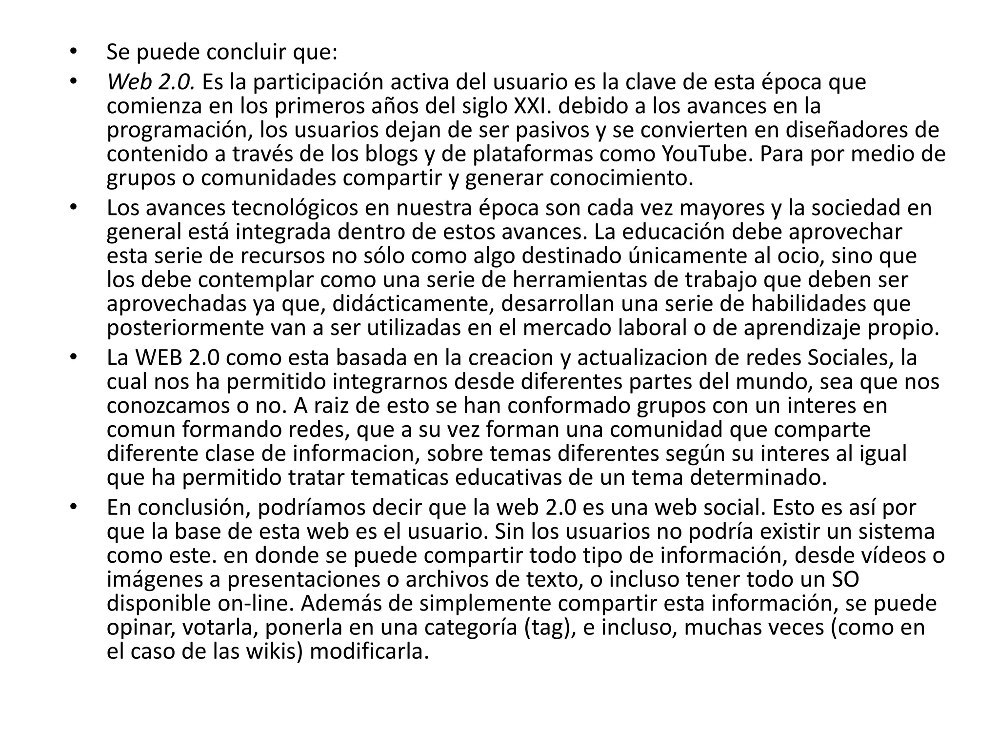 • Se puede concluir que: 
• Web 2.0. Es la participación activa del usuario es la clave de esta época que 
comienza en los primeros años del siglo XXI. debido a los avances en la 
programación, los usuarios dejan de ser pasivos y se convierten en diseñadores de 
contenido a través de los blogs y de plataformas como YouTube. Para por medio de 
grupos o comunidades compartir y generar conocimiento. 
• Los avances tecnológicos en nuestra época son cada vez mayores y la sociedad en 
general está integrada dentro de estos avances. La educación debe aprovechar 
esta serie de recursos no sólo como algo destinado únicamente al ocio, sino que 
los debe contemplar como una serie de herramientas de trabajo que deben ser 
aprovechadas ya que, didácticamente, desarrollan una serie de habilidades que 
posteriormente van a ser utilizadas en el mercado laboral o de aprendizaje propio. 
• La WEB 2.0 como esta basada en la creacion y actualizacion de redes Sociales, la 
cual nos ha permitido integrarnos desde diferentes partes del mundo, sea que nos 
conozcamos o no. A raiz de esto se han conformado grupos con un interes en 
comun formando redes, que a su vez forman una comunidad que comparte 
diferente clase de informacion, sobre temas diferentes según su interes al igual 
que ha permitido tratar tematicas educativas de un tema determinado. 
• En conclusión, podríamos decir que la web 2.0 es una web social. Esto es así por 
que la base de esta web es el usuario. Sin los usuarios no podría existir un sistema 
como este. en donde se puede compartir todo tipo de información, desde vídeos o 
imágenes a presentaciones o archivos de texto, o incluso tener todo un SO 
disponible on-line. Además de simplemente compartir esta información, se puede 
opinar, votarla, ponerla en una categoría (tag), e incluso, muchas veces (como en 
el caso de las wikis) modificarla. 
