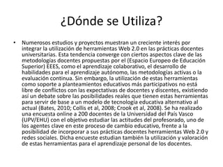 ¿Dónde se Utiliza? 
• Numerosos estudios y proyectos muestran un creciente interés por 
integrar la utilización de herramientas Web 2.0 en las prácticas docentes 
universitarias. Esta tendencia converge con ciertos aspectos clave de las 
metodologías docentes propuestas por el (Espacio Europeo de Educación 
Superior) EEES, como el aprendizaje colaborativo, el desarrollo de 
habilidades para el aprendizaje autónomo, las metodologías activas o la 
evaluación continua. Sin embargo, la utilización de estas herramientas 
como soporte a planteamientos educativos más participativos no está 
libre de conflictos con las expectativas de docentes y discentes, existiendo 
así un debate sobre las posibilidades reales que tienen estas herramientas 
para servir de base a un modelo de tecnología educativa alternativo al 
actual (Bates, 2010; Collis et al, 2008; Crook et al, 2008). Se ha realizado 
una encuesta online a 200 docentes de la Universidad del País Vasco 
(UPV/EHU) con el objetivo estudiar las actitudes del profesorado, uno de 
los agentes clave en este proceso de cambio educativo, frente a la 
posibilidad de incorporar a sus prácticas docentes herramientas Web 2.0 y 
redes sociales. Dicha encueste estudian también la utilización y valoración 
de estas herramientas para el aprendizaje personal de los docentes. 
 