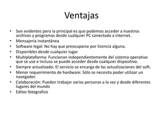 Ventajas 
• Son evidentes pero la principal es que podemos acceder a nuestros 
archivos y programas desde cualquier PC conectado a internet. 
• Mensajería instantánea 
• Software legal: No hay que preocuparse por licencia alguna. 
• Disponibles desde cualquier lugar. 
• Multiplataforma: Funcionan independientemente del sistema operativo 
que se use e incluso se puede acceder desde cualquier dispositivo. 
• Siempre actualizado: El servicio se encarga de las actualizaciones del soft. 
• Menor requerimiento de hardware: Sólo se necesita poder utilizar un 
navegador. 
• Colaboración: Pueden trabajar varias personas a la vez y desde diferentes 
lugares del mundo 
• Editor fotografico 
 