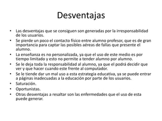 Desventajas 
• Las desventajas que se consiguen son generadas por la irresponsabilidad 
de los usuarios. 
• Se pierde un poco el contacto físico entre alumno profesor, que es de gran 
importancia para captar las posibles aéreas de fallas que presente el 
alumno. 
• La enseñanza es no personalizada, ya que el uso de este medio es por 
tiempo limitado y esto no permite a tender alumno por alumno. 
• Se le deja toda la responsabilidad al alumno, ya que el podrá decidir que 
ver y que hacer cuando este frente al computador. 
• Se le tiende dar un mal uso a esta estrategia educativa, ya se puede entrar 
a páginas inadecuadas a la educación por parte de los usuarios. 
• Saturación. 
• Oportunistas. 
• Otras desventajas a resaltar son las enfermedades que el uso de esta 
puede generar. 
 