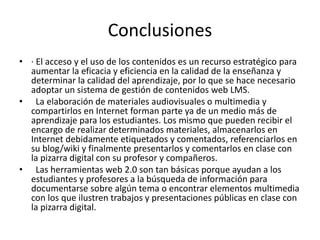 Conclusiones 
• · El acceso y el uso de los contenidos es un recurso estratégico para 
aumentar la eficacia y eficiencia en la calidad de la enseñanza y 
determinar la calidad del aprendizaje, por lo que se hace necesario 
adoptar un sistema de gestión de contenidos web LMS. 
• La elaboración de materiales audiovisuales o multimedia y 
compartirlos en Internet forman parte ya de un medio más de 
aprendizaje para los estudiantes. Los mismo que pueden recibir el 
encargo de realizar determinados materiales, almacenarlos en 
Internet debidamente etiquetados y comentados, referenciarlos en 
su blog/wiki y finalmente presentarlos y comentarlos en clase con 
la pizarra digital con su profesor y compañeros. 
• Las herramientas web 2.0 son tan básicas porque ayudan a los 
estudiantes y profesores a la búsqueda de información para 
documentarse sobre algún tema o encontrar elementos multimedia 
con los que ilustren trabajos y presentaciones públicas en clase con 
la pizarra digital. 
