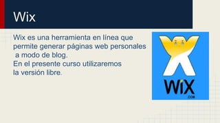 Wix 
Wix es una herramienta en línea que 
permite generar páginas web personales 
a modo de blog. 
En el presente curso utilizaremos 
la versión libre. 
 