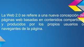La Web 2.0 se refiere a una nueva concepción de
páginas web basadas en contenidos compartidos
y producidos por los propios usuarios o
navegantes de la página.