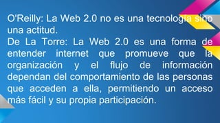 O'Reilly: La Web 2.0 no es una tecnología sino
una actitud.
De La Torre: La Web 2.0 es una forma de
entender internet que promueve que la
organización y el flujo de información
dependan del comportamiento de las personas
que acceden a ella, permitiendo un acceso
más fácil y su propia participación.