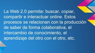 La Web 2.0 permite: buscar, copiar,
compartir e interactuar online. Estos
procesos se relacionan con la producción
de saber de forma colaborativa, el
intercambio de conocimiento, el
aprendizaje del otro con el otro, etc.