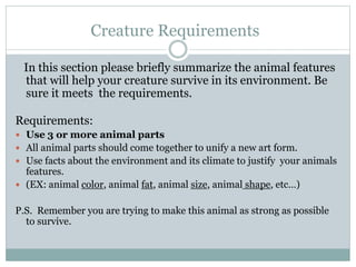 Creature Requirements
In this section please briefly summarize the animal features
that will help your creature survive in its environment. Be
sure it meets the requirements.
Requirements:
 Use 3 or more animal parts
 All animal parts should come together to unify a new art form.
 Use facts about the environment and its climate to justify your animals
features.
 (EX: animal color, animal fat, animal size, animal shape, etc…)
P.S. Remember you are trying to make this animal as strong as possible
to survive.
 